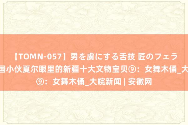 【TOMN-057】男を虜にする舌技 匠のフェラチオ 蛇ノ書 法国小伙夏尔眼里的新疆十大文物宝贝⑨：女舞木俑_大皖新闻 | 安徽网