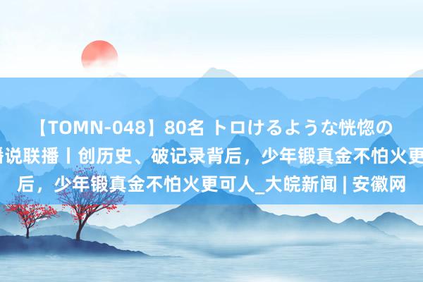 【TOMN-048】80名 トロけるような恍惚の表情 クンニ激昇天 主播说联播丨创历史、破记录背后，少年锻真金不怕火更可人_大皖新闻 | 安徽网