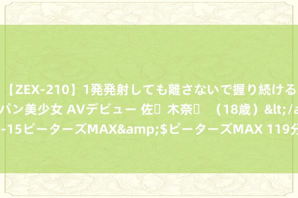 【ZEX-210】1発発射しても離さないで握り続けるチ○ポ大好きパイパン美少女 AVデビュー 佐々木奈々 （18歳）</a>2014-01-15ピーターズMAX&$ピーターズMAX 119分钟 这里的局面，嗅觉真不太妙