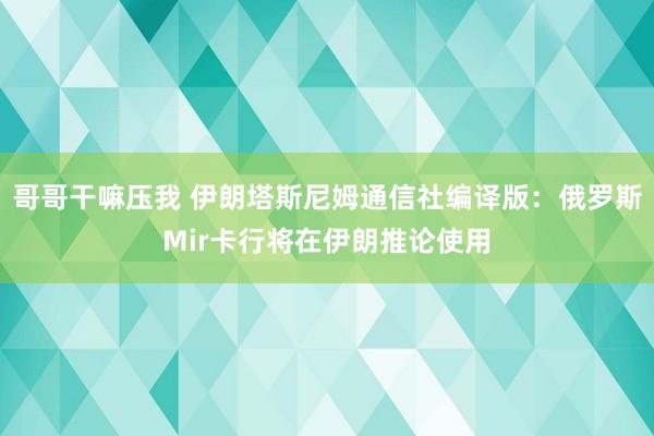 哥哥干嘛压我 伊朗塔斯尼姆通信社编译版：俄罗斯Mir卡行将在伊朗推论使用