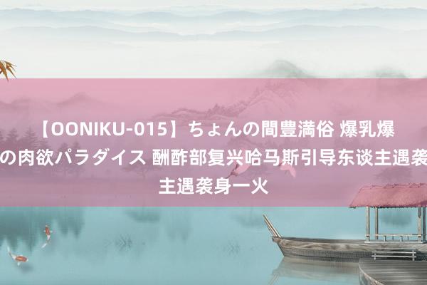 【OONIKU-015】ちょんの間豊満俗 爆乳爆尻専門の肉欲パラダイス 酬酢部复兴哈马斯引导东谈主遇袭身一火