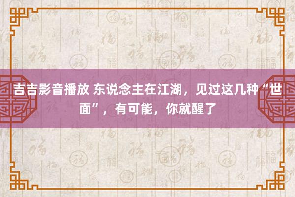 吉吉影音播放 东说念主在江湖，见过这几种“世面”，有可能，你就醒了