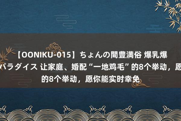 【OONIKU-015】ちょんの間豊満俗 爆乳爆尻専門の肉欲パラダイス 让家庭、婚配“一地鸡毛”的8个举动，愿你能实时幸免