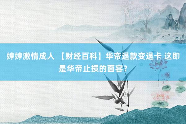 婷婷激情成人 【财经百科】华帝退款变退卡 这即是华帝止损的面容？