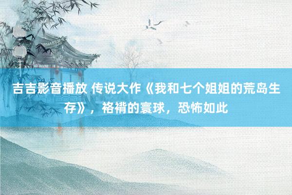 吉吉影音播放 传说大作《我和七个姐姐的荒岛生存》，袼褙的寰球，恐怖如此