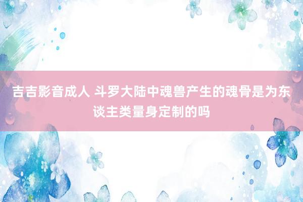 吉吉影音成人 斗罗大陆中魂兽产生的魂骨是为东谈主类量身定制的吗