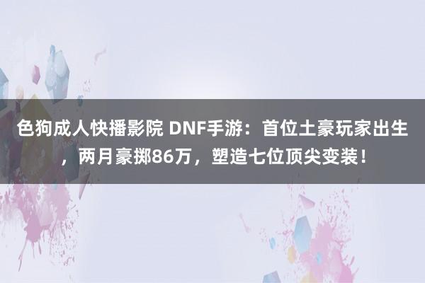 色狗成人快播影院 DNF手游：首位土豪玩家出生，两月豪掷86万，塑造七位顶尖变装！