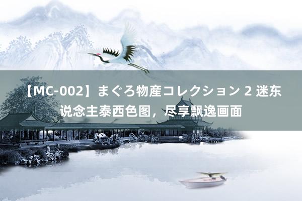 【MC-002】まぐろ物産コレクション 2 迷东说念主泰西色图，尽享飘逸画面