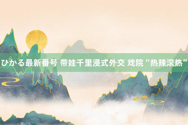 ひかる最新番号 带娃千里浸式外交 戏院“热辣滚热”