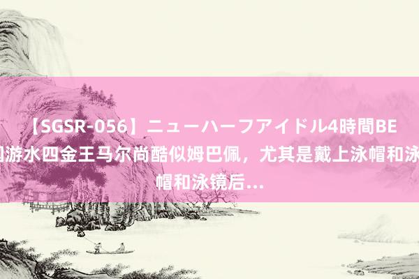 【SGSR-056】ニューハーフアイドル4時間BEST 法国游水四金王马尔尚酷似姆巴佩，尤其是戴上泳帽和泳镜后...