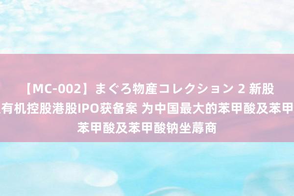 【MC-002】まぐろ物産コレクション 2 新股音讯丨武汉有机控股港股IPO获备案 为中国最大的苯甲酸及苯甲酸钠坐蓐商