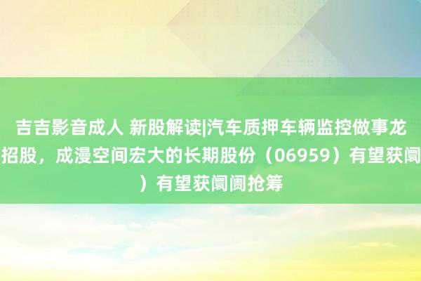 吉吉影音成人 新股解读|汽车质押车辆监控做事龙头启动招股，成漫空间宏大的长期股份（06959）有望获阛阓抢筹