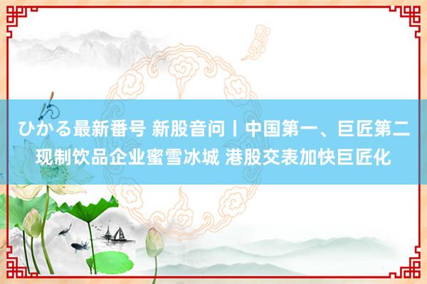 ひかる最新番号 新股音问丨中国第一、巨匠第二现制饮品企业蜜雪冰城 港股交表加快巨匠化