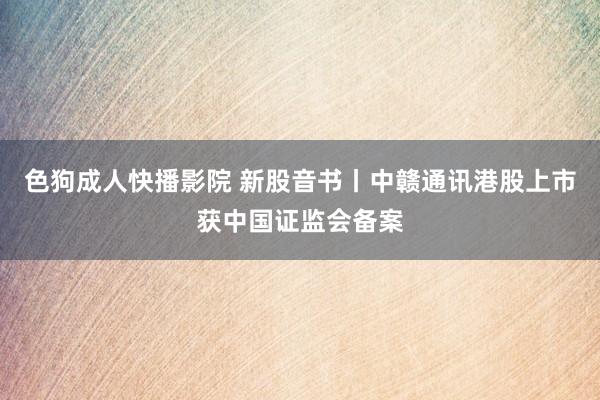 色狗成人快播影院 新股音书丨中赣通讯港股上市获中国证监会备案