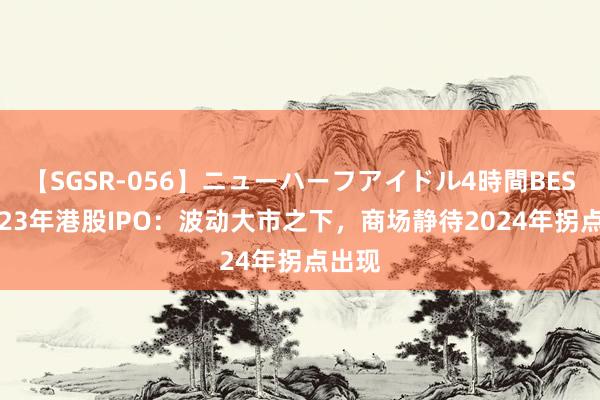 【SGSR-056】ニューハーフアイドル4時間BEST 2023年港股IPO：波动大市之下，商场静待2024年拐点出现