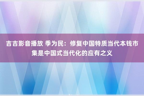 吉吉影音播放 季为民：修复中国特质当代本钱市集是中国式当代化的应有之义