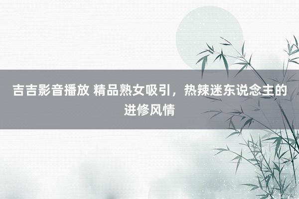 吉吉影音播放 精品熟女吸引，热辣迷东说念主的进修风情