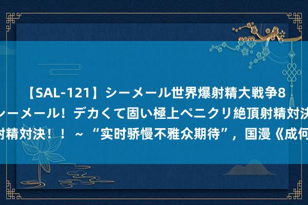 【SAL-121】シーメール世界爆射精大戦争8時間 ～国内＆金髪S級シーメール！デカくて固い極上ペニクリ絶頂射精対決！！～ “实时骄慢不雅众期待”，国漫《成何体统》奏效“出海”