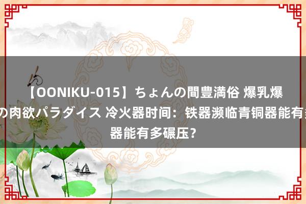 【OONIKU-015】ちょんの間豊満俗 爆乳爆尻専門の肉欲パラダイス 冷火器时间：铁器濒临青铜器能有多碾压？