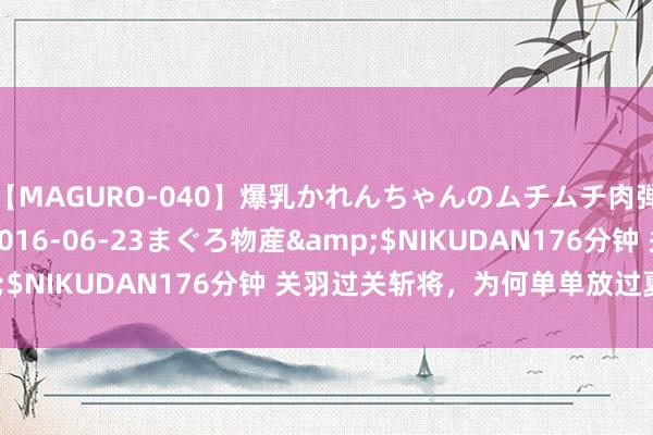 【MAGURO-040】爆乳かれんちゃんのムチムチ肉弾学園</a>2016-06-23まぐろ物産&$NIKUDAN176分钟 关羽过关斩将，为何单单放过夏侯惇？