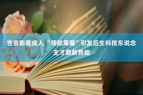 吉吉影音成人 “领航筹画”引发后生科技东说念主才鼎新势能