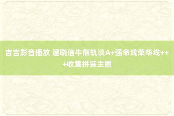 吉吉影音播放 邃晓信牛熊轨谈A+强命线荣华线+++收集拼装主图