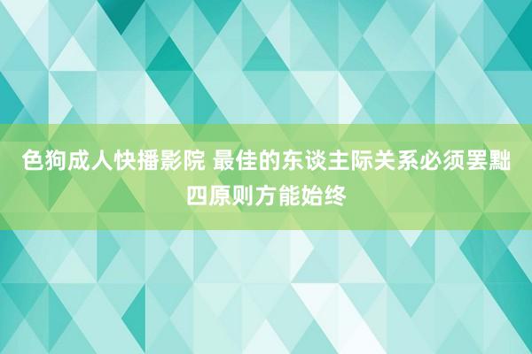 色狗成人快播影院 最佳的东谈主际关系必须罢黜四原则方能始终