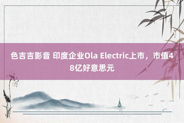 色吉吉影音 印度企业Ola Electric上市，市值48亿好意思元