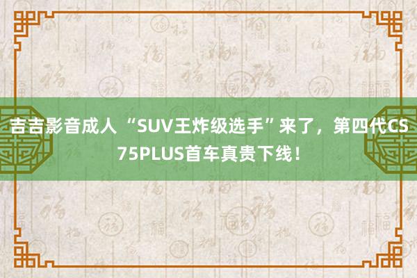 吉吉影音成人 “SUV王炸级选手”来了，第四代CS75PLUS首车真贵下线！