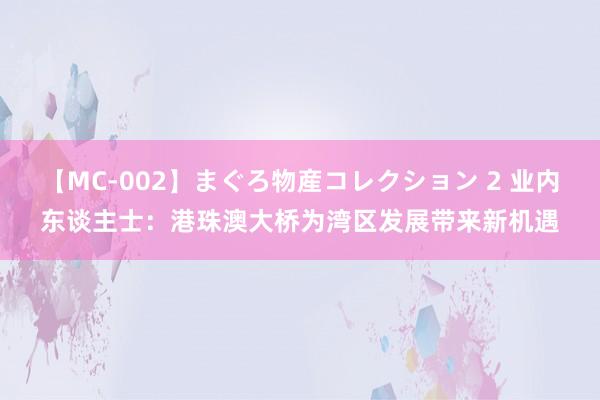 【MC-002】まぐろ物産コレクション 2 业内东谈主士：港珠澳大桥为湾区发展带来新机遇