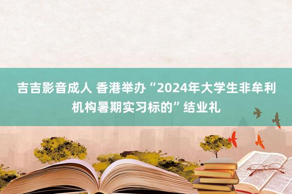 吉吉影音成人 香港举办“2024年大学生非牟利机构暑期实习标的”结业礼