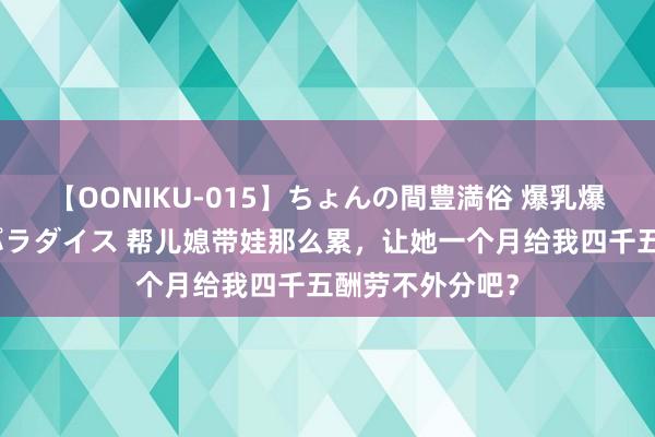 【OONIKU-015】ちょんの間豊満俗 爆乳爆尻専門の肉欲パラダイス 帮儿媳带娃那么累，让她一个月给我四千五酬劳不外分吧？