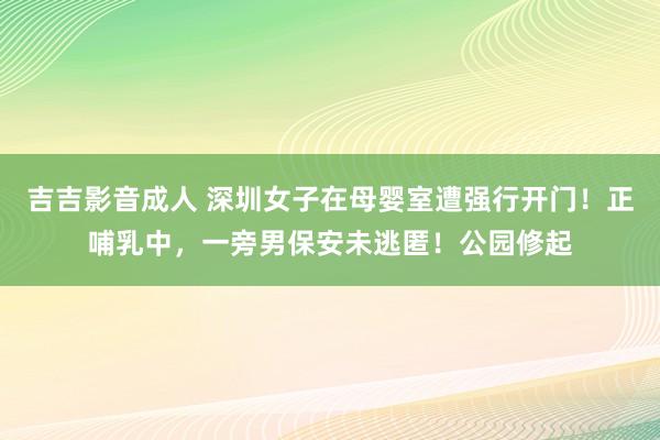 吉吉影音成人 深圳女子在母婴室遭强行开门！正哺乳中，一旁男保安未逃匿！公园修起