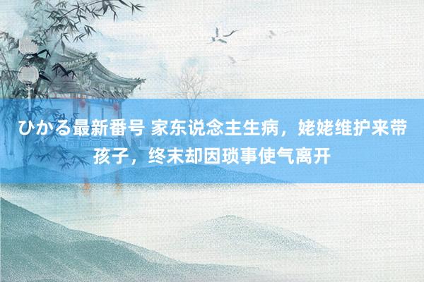 ひかる最新番号 家东说念主生病，姥姥维护来带孩子，终末却因琐事使气离开