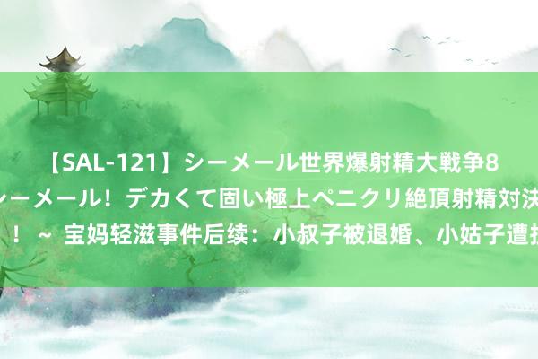 【SAL-121】シーメール世界爆射精大戦争8時間 ～国内＆金髪S級シーメール！デカくて固い極上ペニクリ絶頂射精対決！！～ 宝妈轻滋事件后续：小叔子被退婚、小姑子遭投诉，网友说大快东说念主心