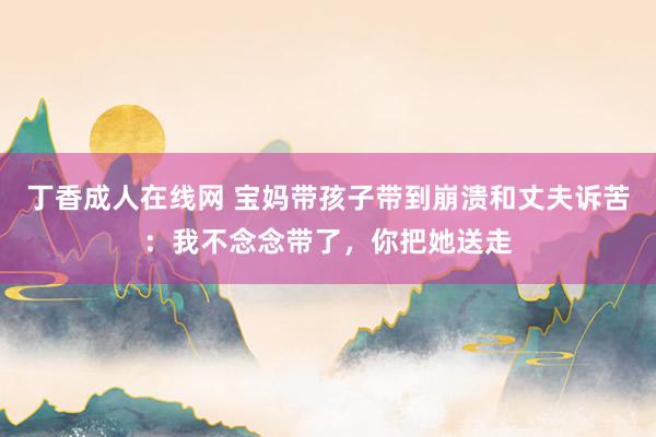 丁香成人在线网 宝妈带孩子带到崩溃和丈夫诉苦：我不念念带了，你把她送走