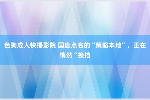 色狗成人快播影院 国度点名的“策略本地”，正在悄然“换挡