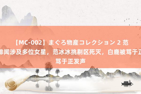 【MC-002】まぐろ物産コレクション 2 范丞丞绯闻涉及多位女星，范冰冰挑剔区死灭，白鹿被骂于正发声