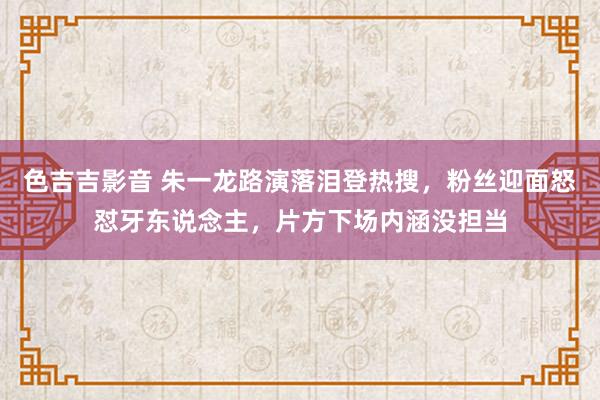 色吉吉影音 朱一龙路演落泪登热搜，粉丝迎面怒怼牙东说念主，片方下场内涵没担当