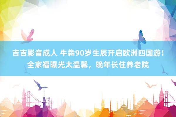 吉吉影音成人 牛犇90岁生辰开启欧洲四国游！全家福曝光太温馨，晚年长住养老院