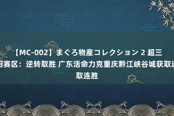 【MC-002】まぐろ物産コレクション 2 超三贵阳赛区：逆转取胜 广东活命力克重庆黔江峡谷城获取连胜