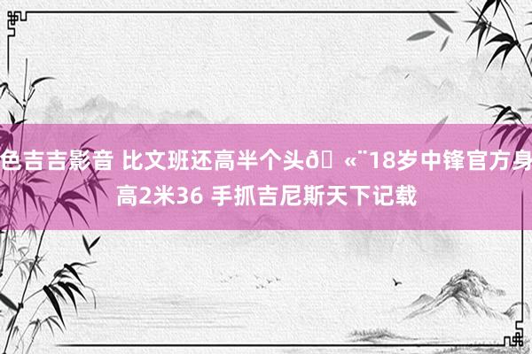 色吉吉影音 比文班还高半个头?18岁中锋官方身高2米36 手抓吉尼斯天下记载