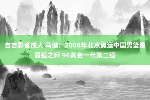 吉吉影音成人 马健：2008年北京奥运中国男篮是最强之师 96黄金一代第二强