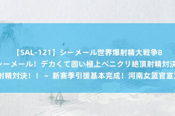 【SAL-121】シーメール世界爆射精大戦争8時間 ～国内＆金髪S級シーメール！デカくて固い極上ペニクリ絶頂射精対決！！～ 新赛季引援基本完成！河南女篮官宣双外助+五国内强援