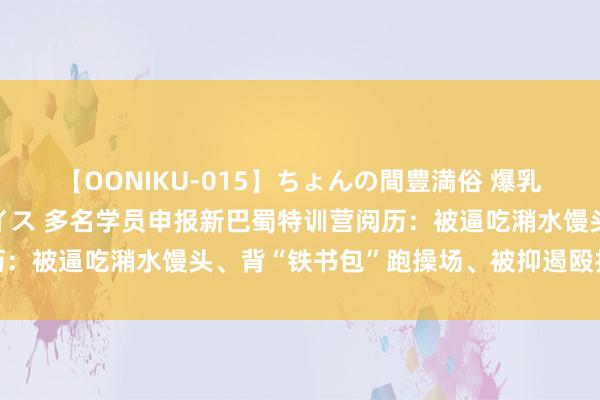 【OONIKU-015】ちょんの間豊満俗 爆乳爆尻専門の肉欲パラダイス 多名学员申报新巴蜀特训营阅历：被逼吃潲水馒头、背“铁书包”跑操场、被抑遏殴打是常态