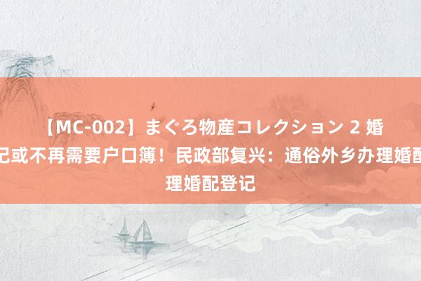 【MC-002】まぐろ物産コレクション 2 婚配登记或不再需要户口簿！民政部复兴：通俗外乡办理婚配登记