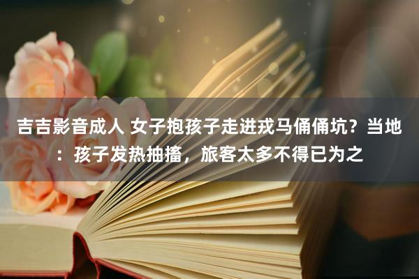 吉吉影音成人 女子抱孩子走进戎马俑俑坑？当地：孩子发热抽搐，旅客太多不得已为之