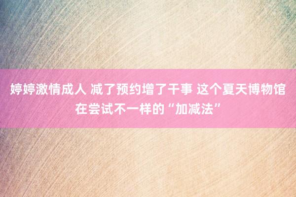 婷婷激情成人 减了预约增了干事 这个夏天博物馆在尝试不一样的“加减法”