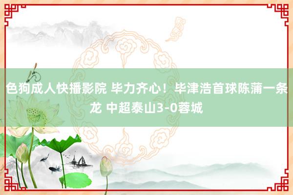 色狗成人快播影院 毕力齐心！毕津浩首球陈蒲一条龙 中超泰山3-0蓉城