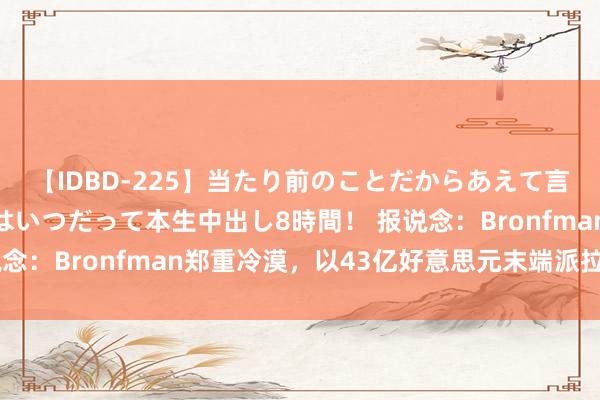 【IDBD-225】当たり前のことだからあえて言わなかったけど…IPはいつだって本生中出し8時間！ 报说念：Bronfman郑重冷漠，以43亿好意思元末端派拉蒙环球